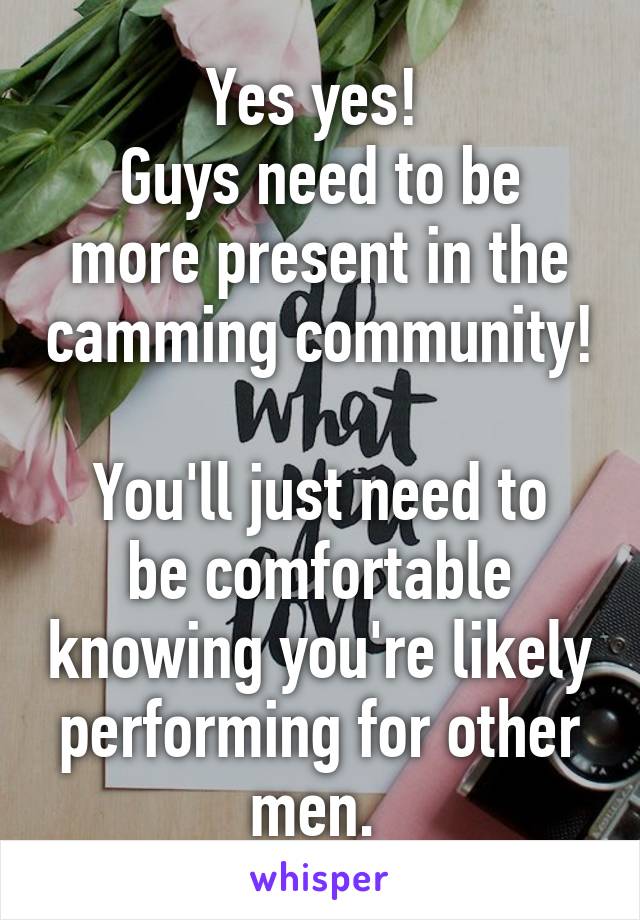 Yes yes! 
Guys need to be more present in the camming community! 
You'll just need to be comfortable knowing you're likely performing for other men. 