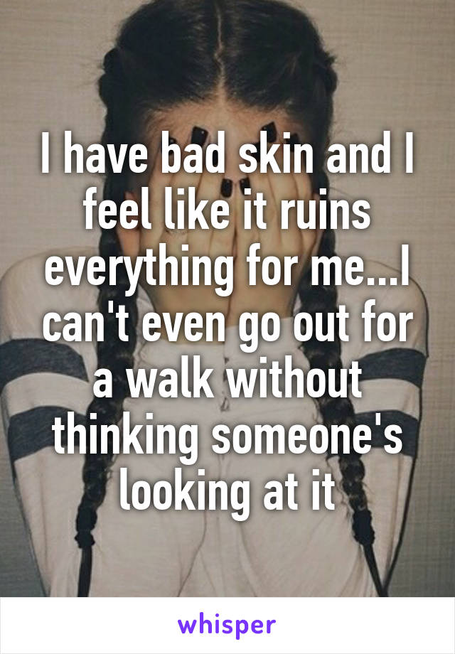 I have bad skin and I feel like it ruins everything for me...I can't even go out for a walk without thinking someone's looking at it