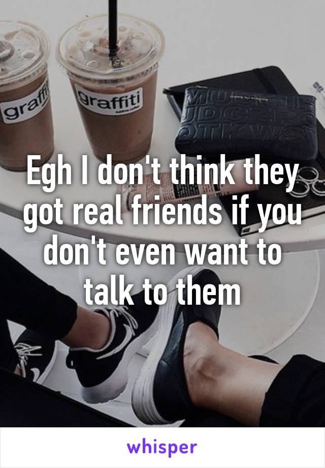 Egh I don't think they got real friends if you don't even want to talk to them