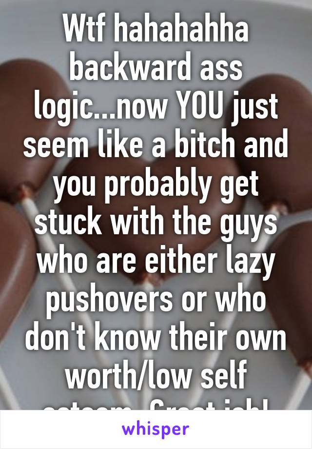 Wtf hahahahha backward ass logic...now YOU just seem like a bitch and you probably get stuck with the guys who are either lazy pushovers or who don't know their own worth/low self esteem. Great job!
