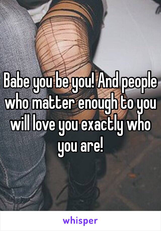 Babe you be you! And people who matter enough to you will love you exactly who you are! 