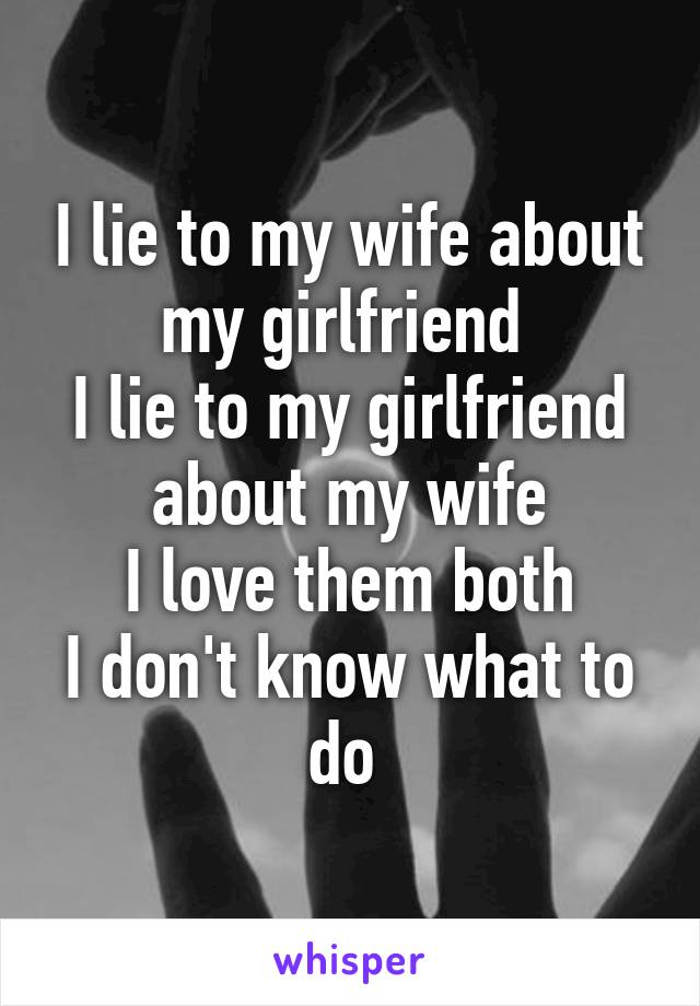 I lie to my wife about my girlfriend 
I lie to my girlfriend about my wife
I love them both
I don't know what to do 