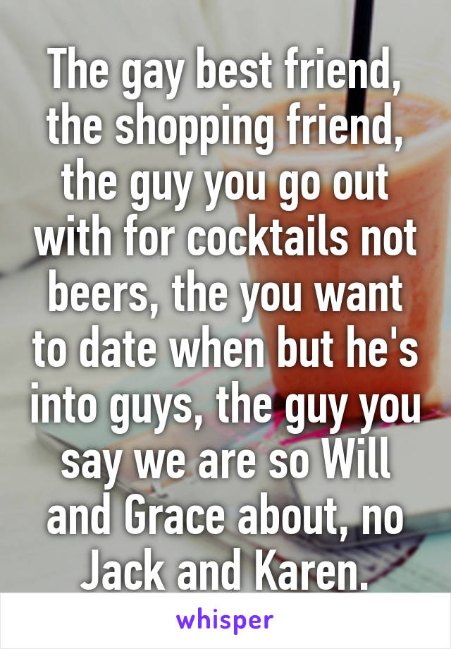 The gay best friend, the shopping friend, the guy you go out with for cocktails not beers, the you want to date when but he's into guys, the guy you say we are so Will and Grace about, no Jack and Karen.