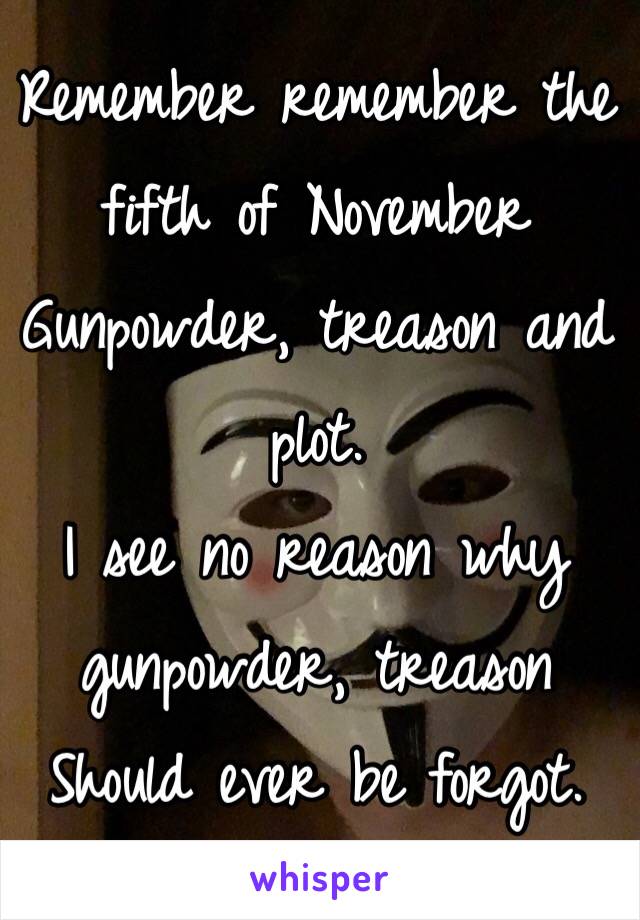 Remember remember the fifth of November
Gunpowder, treason and plot.
I see no reason why gunpowder, treason
Should ever be forgot.