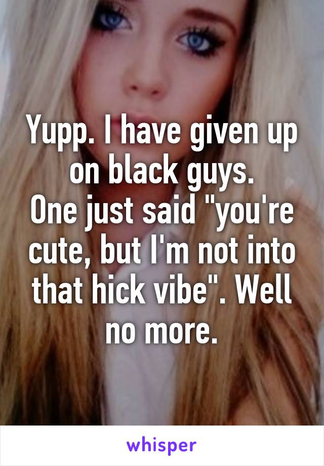 Yupp. I have given up on black guys.
One just said "you're cute, but I'm not into that hick vibe". Well no more.