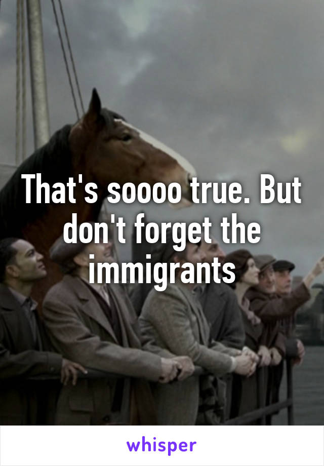 That's soooo true. But don't forget the immigrants