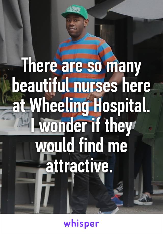 There are so many beautiful nurses here at Wheeling Hospital. I wonder if they would find me attractive. 