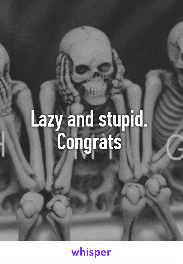 Lazy and stupid. 
Congrats 