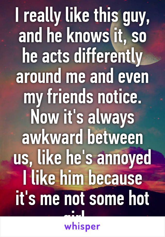 I really like this guy, and he knows it, so he acts differently around me and even my friends notice. Now it's always awkward between us, like he's annoyed I like him because it's me not some hot girl... 