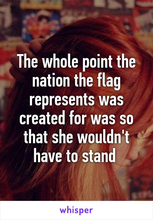 The whole point the nation the flag represents was created for was so that she wouldn't have to stand 