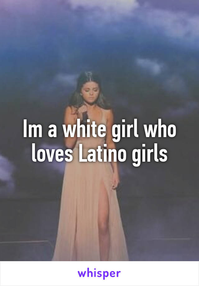 Im a white girl who loves Latino girls