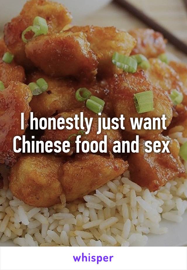 I honestly just want Chinese food and sex 