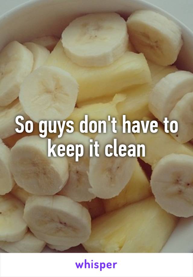 So guys don't have to keep it clean