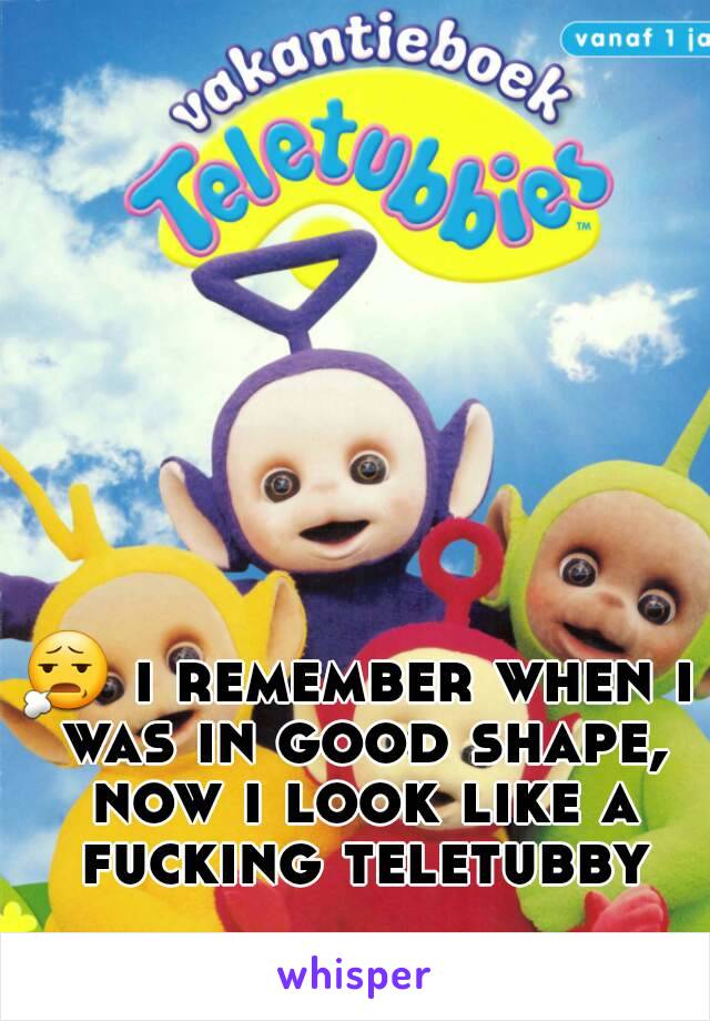 😧 i remember when i was in good shape, now i look like a fucking teletubby