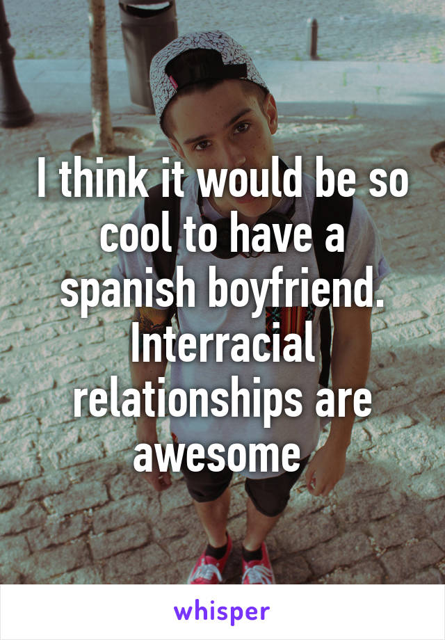 I think it would be so cool to have a spanish boyfriend. Interracial relationships are awesome 