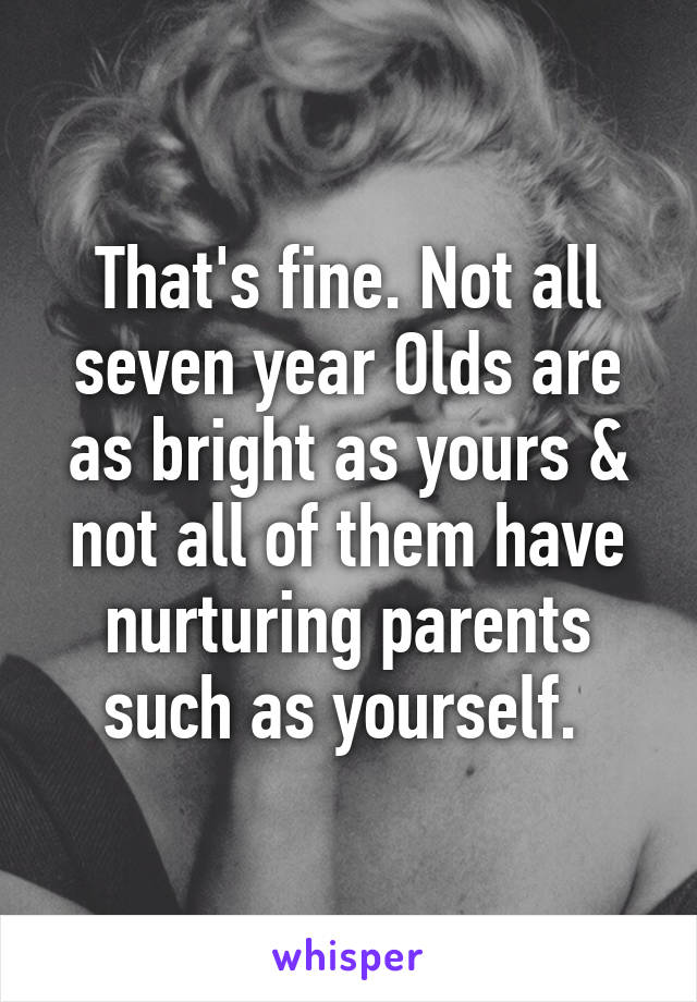 That's fine. Not all seven year Olds are as bright as yours & not all of them have nurturing parents such as yourself. 