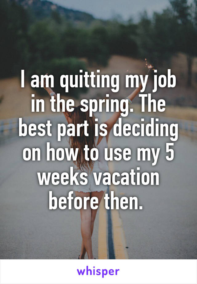 I am quitting my job in the spring. The best part is deciding on how to use my 5 weeks vacation before then. 