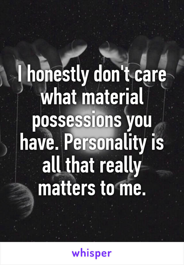 I honestly don't care what material possessions you have. Personality is all that really matters to me.