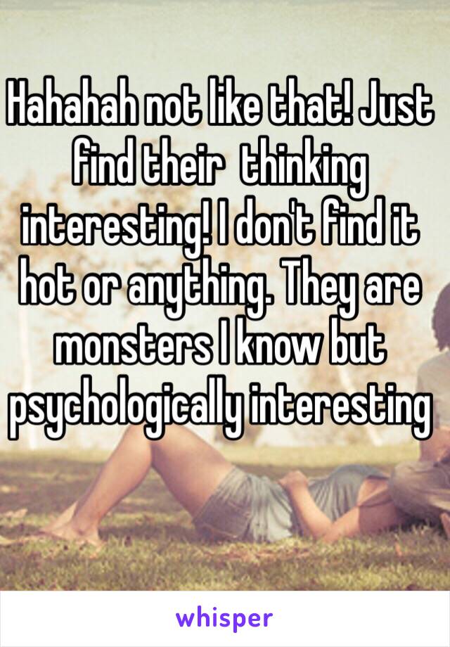 Hahahah not like that! Just find their  thinking interesting! I don't find it hot or anything. They are monsters I know but  psychologically interesting 