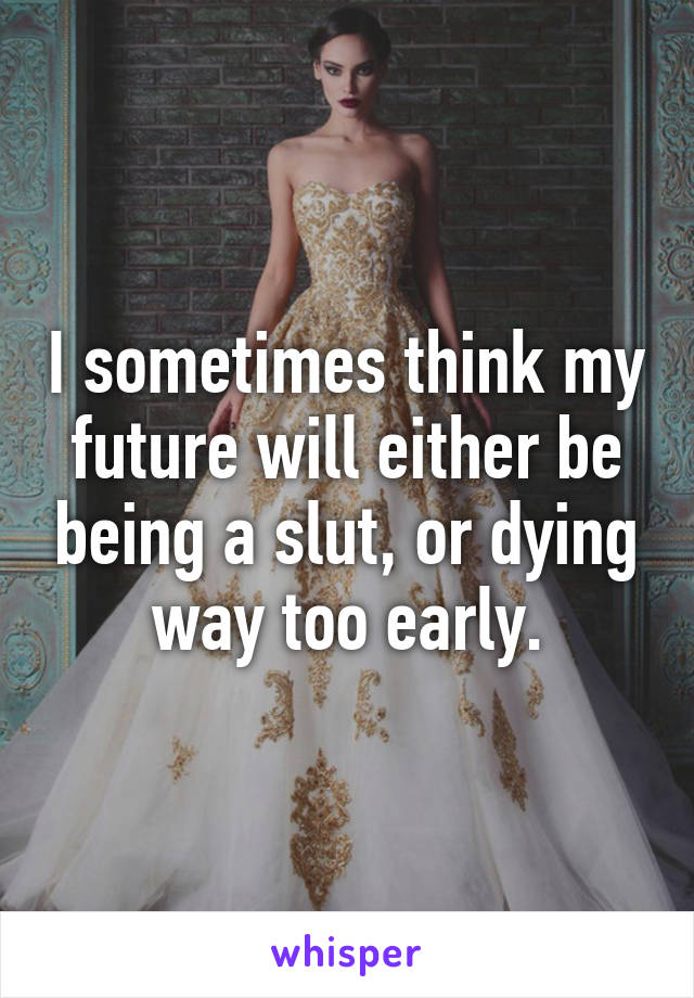 I sometimes think my future will either be being a slut, or dying way too early.