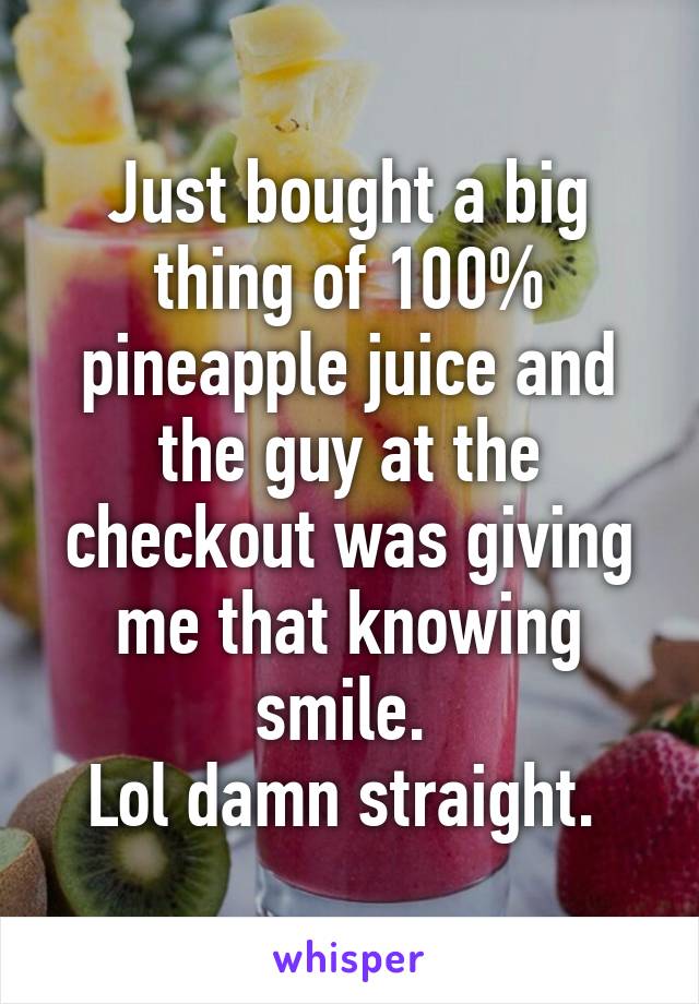 Just bought a big thing of 100% pineapple juice and the guy at the checkout was giving me that knowing smile. 
Lol damn straight. 