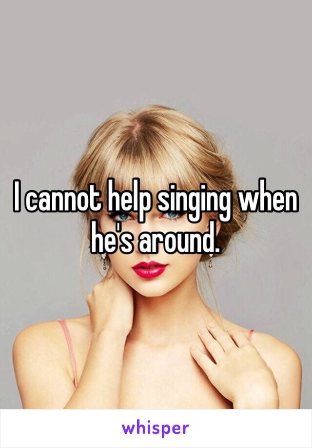 I cannot help singing when he's around.