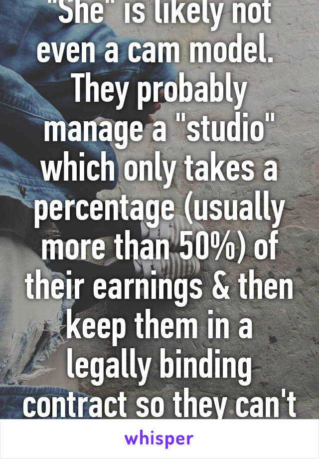 "She" is likely not even a cam model. 
They probably manage a "studio" which only takes a percentage (usually more than 50%) of their earnings & then keep them in a legally binding contract so they can't leave & cam alone. 