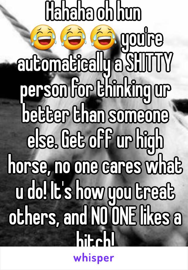 Hahaha oh hun 😂😂😂 you're automatically a SHITTY person for thinking ur better than someone else. Get off ur high horse, no one cares what u do! It's how you treat others, and NO ONE likes a bitch!