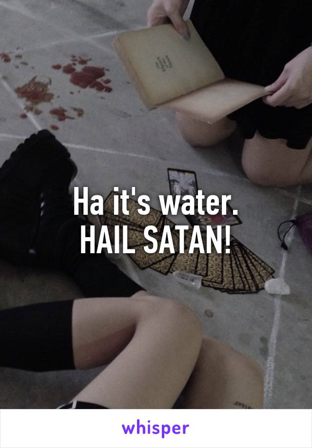 Ha it's water.
HAIL SATAN!