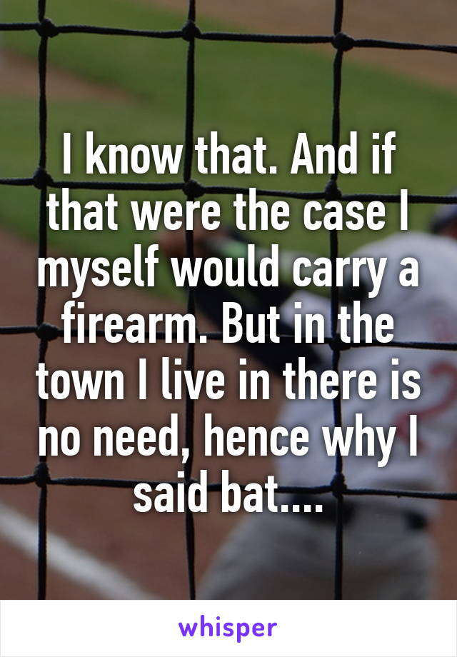 I know that. And if that were the case I myself would carry a firearm. But in the town I live in there is no need, hence why I said bat....