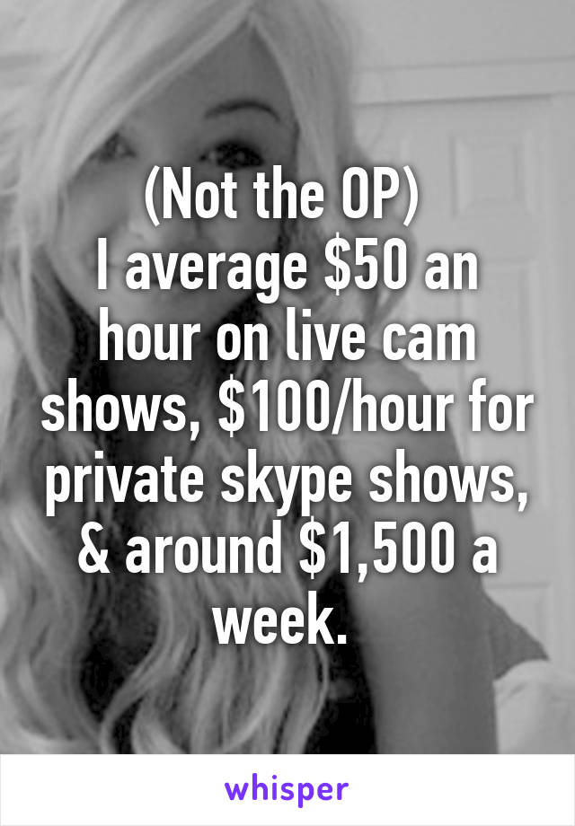 (Not the OP) 
I average $50 an hour on live cam shows, $100/hour for private skype shows, & around $1,500 a week. 