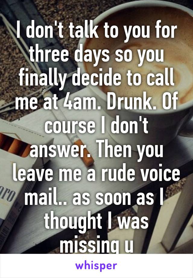 I don't talk to you for three days so you finally decide to call me at 4am. Drunk. Of course I don't answer. Then you leave me a rude voice mail.. as soon as I  thought I was missing u