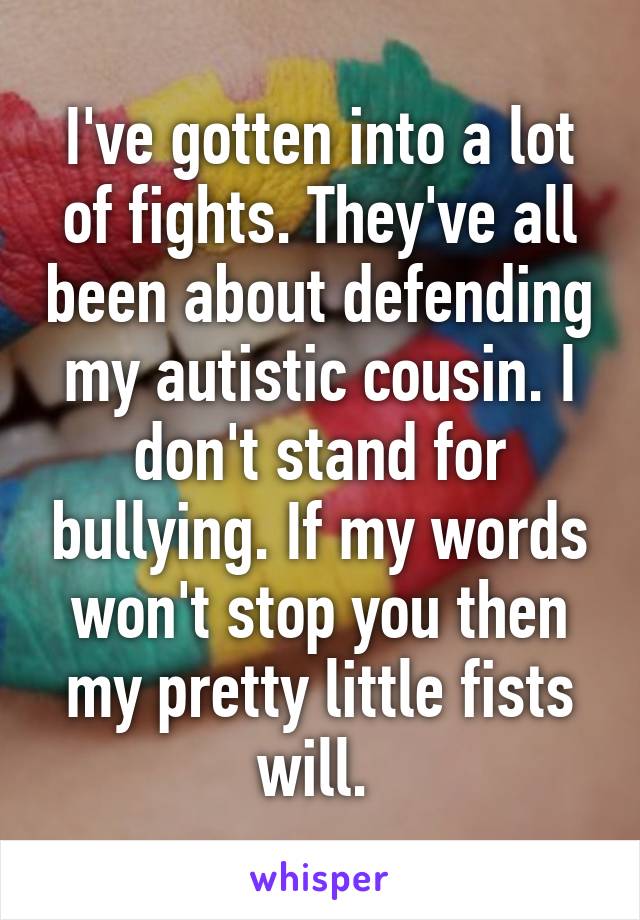 I've gotten into a lot of fights. They've all been about defending my autistic cousin. I don't stand for bullying. If my words won't stop you then my pretty little fists will. 