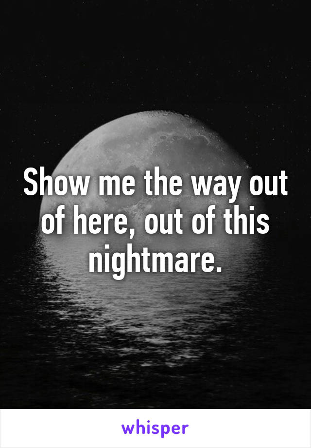 Show me the way out of here, out of this nightmare.