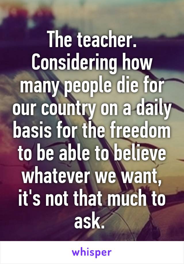 The teacher. Considering how many people die for our country on a daily basis for the freedom to be able to believe whatever we want, it's not that much to ask. 