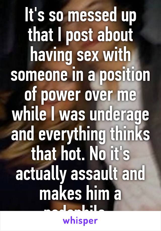 It's so messed up that I post about having sex with someone in a position of power over me while I was underage and everything thinks that hot. No it's actually assault and makes him a pedophile.  