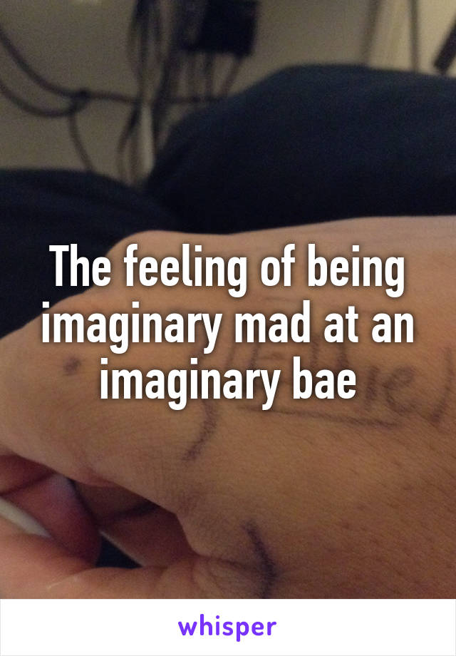 The feeling of being imaginary mad at an imaginary bae