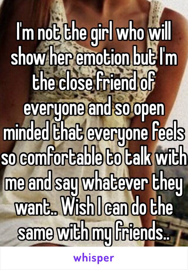 I'm not the girl who will show her emotion but I'm the close friend of everyone and so open minded that everyone feels so comfortable to talk with me and say whatever they want.. Wish I can do the same with my friends..  