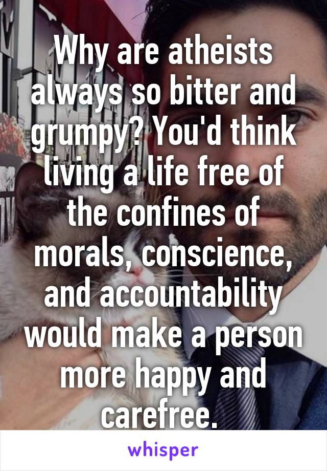 Why are atheists always so bitter and grumpy? You'd think living a life free of the confines of morals, conscience, and accountability would make a person more happy and carefree. 