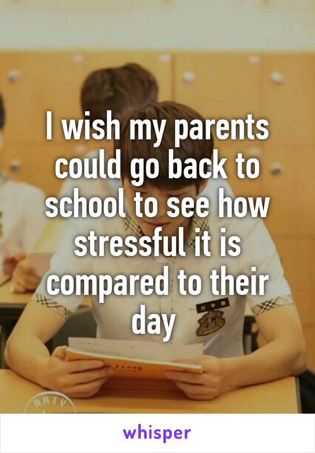 I wish my parents could go back to school to see how stressful it is compared to their day 