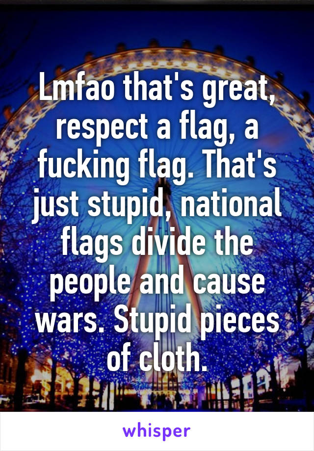 Lmfao that's great, respect a flag, a fucking flag. That's just stupid, national flags divide the people and cause wars. Stupid pieces of cloth.