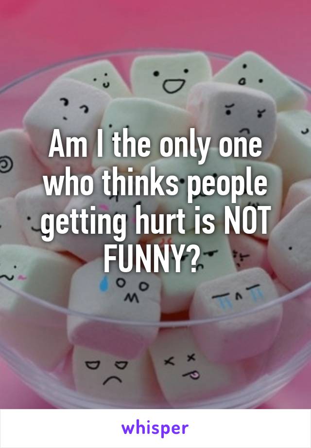 Am I the only one who thinks people getting hurt is NOT FUNNY? 
