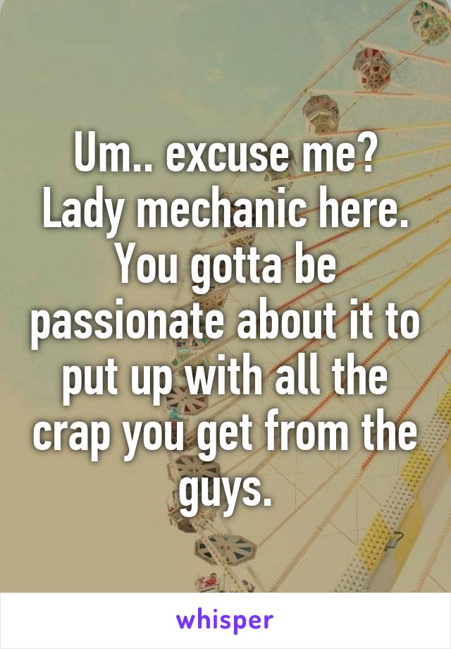 Um.. excuse me? Lady mechanic here. You gotta be passionate about it to put up with all the crap you get from the guys.