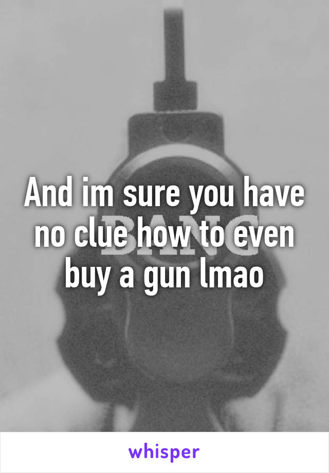 And im sure you have no clue how to even buy a gun lmao