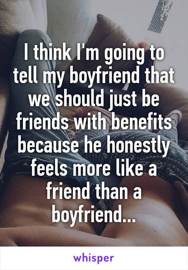 I think I'm going to tell my boyfriend that we should just be friends with benefits because he honestly feels more like a friend than a boyfriend...