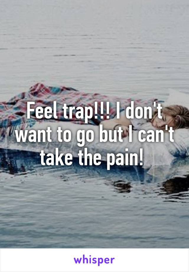 Feel trap!!! I don't want to go but I can't take the pain! 