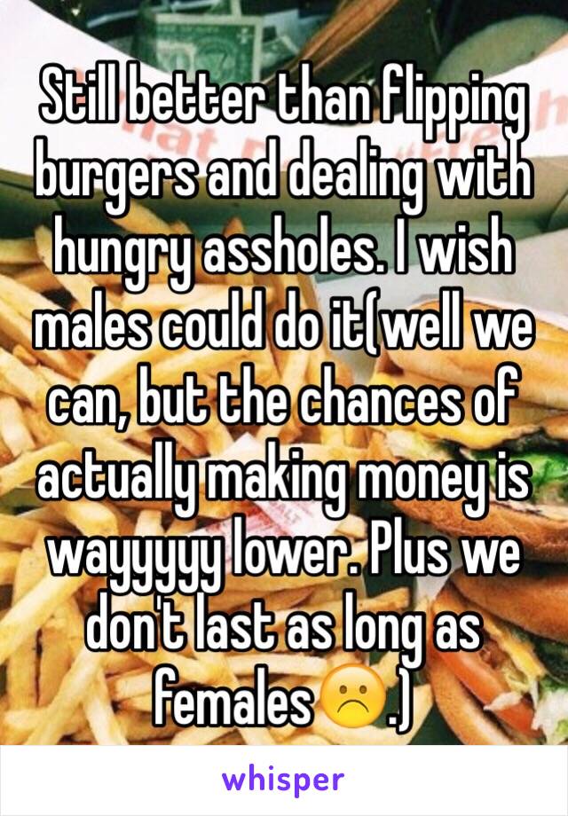 Still better than flipping burgers and dealing with hungry assholes. I wish males could do it(well we can, but the chances of actually making money is wayyyyy lower. Plus we don't last as long as females☹️.)