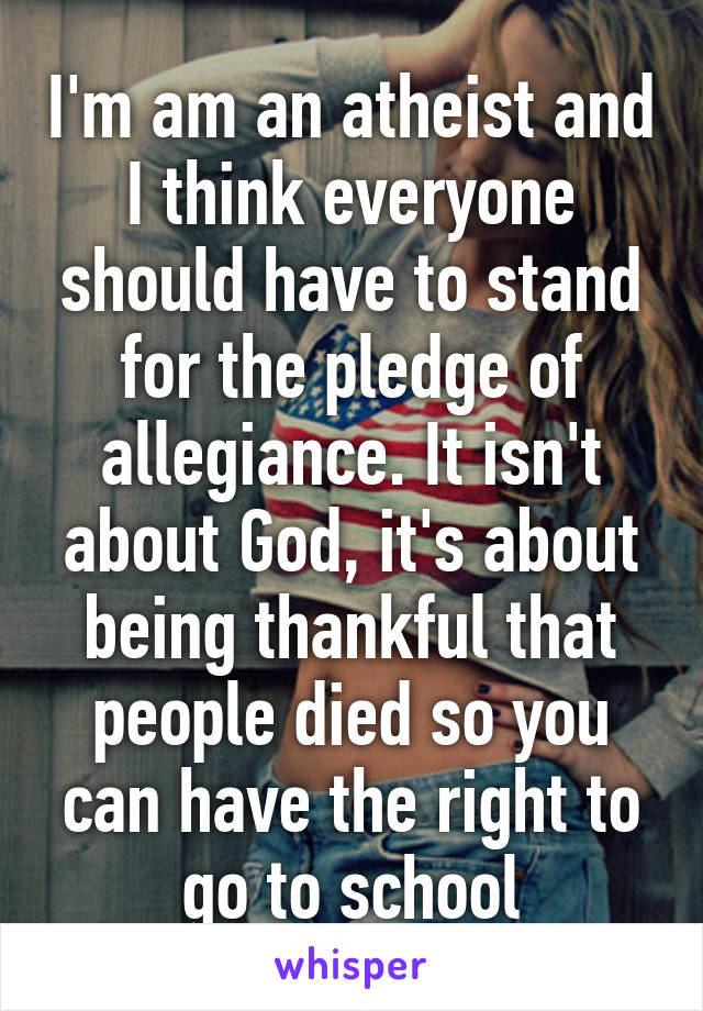 I'm am an atheist and I think everyone should have to stand for the pledge of allegiance. It isn't about God, it's about being thankful that people died so you can have the right to go to school