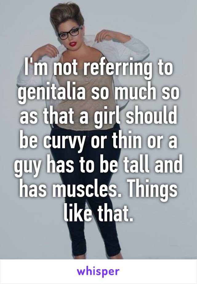 I'm not referring to genitalia so much so as that a girl should be curvy or thin or a guy has to be tall and has muscles. Things like that.