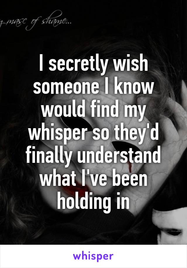 I secretly wish someone I know would find my whisper so they'd finally understand what I've been holding in